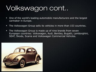 Volkswagon cont..Volkswagon cont..
One of the world’s leading automobile manufacturers and the largest
carmaker in Europe.
The Volkswagen Group sells its vehicles in more than 153 countries.
The Volkswagon Group is made up of nine brands from seven
European countries: Volkswagen, Audi, Bentley, Bugatti, Lamborghini,
SEAT, Škoda, Scania and Volkswagen Commercial Vehicles.
 