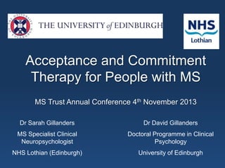 Acceptance and Commitment
Therapy for People with MS
MS Trust Annual Conference 4th November 2013
Dr Sarah Gillanders

Dr David Gillanders

MS Specialist Clinical
Neuropsychologist

Doctoral Programme in Clinical
Psychology

NHS Lothian (Edinburgh)

University of Edinburgh

 