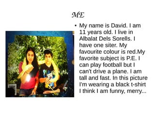 ME
● My name is David. I am
11 years old. I live in
Albalat Dels Sorells. I
have one siter. My
favourite colour is red.My
favorite subject is P.E. I
can play football but I
can't drive a plane. I am
tall and fast. In this picture
I'm wearing a black t-shirt
I think I am funny, merry...
