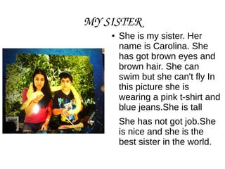 MY SISTER
● She is my sister. Her
name is Carolina. She
has got brown eyes and
brown hair. She can
swim but she can't fly In
this picture she is
wearing a pink t-shirt and
blue jeans.She is tall
She has not got job.She
is nice and she is the
best sister in the world.