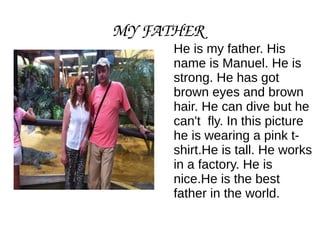 MY FATHER
He is my father. His
name is Manuel. He is
strong. He has got
brown eyes and brown
hair. He can dive but he
can't fly. In this picture
he is wearing a pink t-shirt.
He is tall. He works
in a factory. He is
nice.He is the best
father in the world.