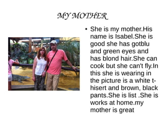 MY MOTHER
● She is my mother.His
name is Isabel.She is
good she has gotblu
and green eyes and
has blond hair.She can
cook but she can't fly.In
this she is wearing in
the picture is a white t-hisert
and brown, black
pants.She is list .She is
works at home.my
mother is great