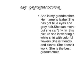 MY GRANDMOTHER
● She is my grandmother.
Her name is Isabel.She
has got blue eyes and
grey hair.She can move
but she can't fly. In this
picture she is wearing a
white shirt with colorful
flowers.She is friendly
and clever. She doesn't
work. She is the best
grandmother.