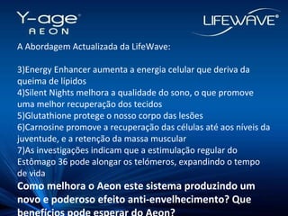 A Abordagem Actualizada da LifeWave: Energy Enhancer aumenta a energia celular que deriva da queima de lípidos Silent Nights melhora a qualidade do sono, o que promove uma melhor recuperação dos tecidos Glutathione protege o nosso corpo das lesões Carnosine promove a recuperação das células até aos níveis da juventude, e a retenção da massa muscular As investigações indicam que a estimulação regular do Estômago 36 pode alongar os telómeros, expandindo o tempo de vida Como melhora o Aeon este sistema produzindo um novo e poderoso efeito anti-envelhecimento? Que benefícios pode esperar do Aeon? 