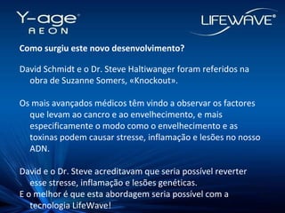 Como surgiu este novo desenvolvimento? David Schmidt e o Dr. Steve Haltiwanger foram referidos na obra de Suzanne Somers, «Knockout». Os mais avançados médicos têm vindo a observar os factores que levam ao cancro e ao envelhecimento, e mais especificamente o modo como o envelhecimento e as toxinas podem causar stresse, inflamação e lesões no nosso ADN. David e o Dr. Steve acreditavam que seria possível reverter esse stresse, inflamação e lesões genéticas.  E o melhor é que esta abordagem seria possível com a tecnologia LifeWave! 