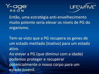 Então, uma estratégia anti-envelhecimento muito potente seria elevar os níveis de PG do organismo. Tem-se visto que a PG recupera os genes de um estado metilado (inativo) para um estado ativo. Ao elevar a PG (que diminui com a idade) podemos proteger e recuperar potencialmente o nosso corpo para um estado juvenil. 
