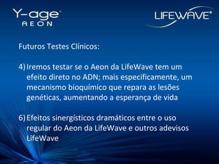 Futuros Testes Clínicos: Iremos testar se o Aeon da LifeWave tem um efeito direto no ADN; mais especificamente, um mecanismo bioquímico que repara as lesões genéticas, aumentando a esperança de vida Efeitos sinergísticos dramáticos entre o uso regular do Aeon da LifeWave e outros adevisos LifeWave 