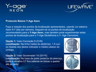 Protocolo Básico Y-Age Aeon Faça a rotação dos pontos de localização apresentados, usando um adesivo Aeon 5-7 dias por semana. Seguem-se os pontos de localização  recomendados  para o  Y-Age Aeon , mas também pode experimentar estes pontos de localização para o Y-Age Glutathione e Y- Age Carnosine. Opção 1:  Vaso Conceção 6 (CV6)‏ Localização:  Na linha média do abdómen, 1.5 cun (a medida dos dedos indicador e médio) abaixo do  umbigo. Opção 2:  Vaso Governador 14 (GV14)‏ Localização:  Na base da parte posterior do pescoço, onde a vértebra C7 fica saliente se baixar o queixo até ao peito 