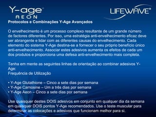 Protocolos e Combinações Y-Age Avançados O envelhecimento é um processo complexo resultante de um grande número de factores diferentes. Por isso, uma estratégia anti-envelhecimento eficaz deve ser abrangente e lidar com as diferentes causas do envelhecimento. Cada elemento do sistema Y-Age destina-se a fornecer o seu próprio benefício único anti-envelhecimento. Associar estes adesivos aumenta os efeitos de cada um dos produtos e proporciona uma defesa anti-envelhecimento mais completa. Tenha em mente as seguintes linhas de orientação ao combinar adesivos Y-Age: Frequência de Utilização •  Y-Age Glutathione – Cinco a sete dias por semana  •  Y-Age Carnosine – Um a três dias por semana  •  Y-Age Aeon – Cinco a sete dias por semana Use quaisquer destes DOIS adesivos em conjunto em qualquer dia da semana em quaisquer DOIS pontos Y-Age recomendados. Use o teste muscular para determinar as colocações e adesivos que funcionam melhor para si. 