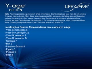 Nota : Algumas pessoas experienciam fortes sintomas de desintoxicação ao usar mais de um adesivo Y-Age ao mesmo tempo. Além disso, algumas pessoas têm sensações de fadiga ao usar Carnosine ou Aeon durante o dia. Com o Aeon, isso acontece frequentemente porque o adesivo mudou o Sistema Nervoso Central para o parassimpático. Se estiver nesta categoria, talvez queira considerar retirar o Aeon por algumas horas e usar Carnosine apenas ao final do dia. Localizações Básicas Recomendadas para o Adesivo Y-Age •  Vaso de Conceção 6 •  Vaso de Conceção 22 •  Vaso Governador 2 •  Vaso Governador 14 •  Coração 7 •  Rim 3 •  Intestino Grosso 4 •  Fígado 3 •  Pulmão 9  •  Baço 6 