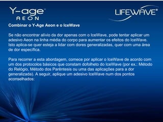 Combinar o Y-Age Aeon e o IceWave Se não encontrar alívio da dor apenas com o IceWave, pode tentar aplicar um adesivo Aeon na linha média do corpo para aumentar os efeitos do IceWave. Isto aplica-se quer esteja a lidar com dores generalizadas, quer com uma área de dor específica. Para recorrer a esta abordagem, comece por aplicar o IceWave de acordo com um dos protocolos básicos que constam dofolheto do IceWave (por ex.: Método do Relógio, Método dos Parêntesis ou uma das aplicações para a dor generalizada). A seguir, aplique um adesivo IceWave num dos pontos aconselhados: 