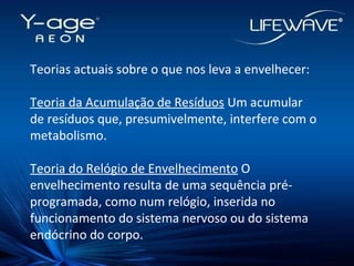 Teorias actuais sobre o que nos leva a envelhecer: Teoria da Acumulação de Resíduos  Um acumular de resíduos que, presumivelmente, interfere com o metabolismo. Teoria do Relógio de Envelhecimento  O envelhecimento resulta de uma sequência pré-programada, como num relógio, inserida no funcionamento do sistema nervoso ou do sistema endócrino do corpo. 