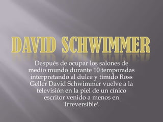 Después de ocupar los salones de
medio mundo durante 10 temporadas
interpretando al dulce y tímido Ross
Geller David Schwimmer vuelve a la
televisión en la piel de un cínico
escritor venido a menos en
'Irreversible'.
 