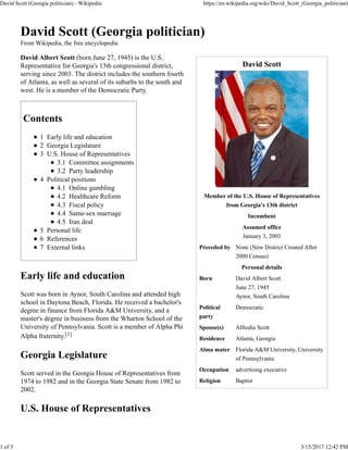 David Scott
Member of the U.S. House of Representatives
from Georgia's 13th district
Incumbent
Assumed office
January 3, 2003
Preceded by None (New District Created After
2000 Census)
Personal details
Born David Albert Scott
June 27, 1945
Aynor, South Carolina
Political
party
Democratic
Spouse(s) Alfredia Scott
Residence Atlanta, Georgia
Alma mater Florida A&M University, University
of Pennsylvania
Occupation advertising executive
Religion Baptist
David Scott (Georgia politician)
From Wikipedia, the free encyclopedia
David Albert Scott (born June 27, 1945) is the U.S.
Representative for Georgia's 13th congressional district,
serving since 2003. The district includes the southern fourth
of Atlanta, as well as several of its suburbs to the south and
west. He is a member of the Democratic Party.
Contents
1 Early life and education
2 Georgia Legislature
3 U.S. House of Representatives
3.1 Committee assignments
3.2 Party leadership
4 Political positions
4.1 Online gambling
4.2 Healthcare Reform
4.3 Fiscal policy
4.4 Same-sex marriage
4.5 Iran deal
5 Personal life
6 References
7 External links
Early life and education
Scott was born in Aynor, South Carolina and attended high
school in Daytona Beach, Florida. He received a bachelor's
degree in finance from Florida A&M University, and a
master's degree in business from the Wharton School of the
University of Pennsylvania. Scott is a member of Alpha Phi
Alpha fraternity.[1]
Georgia Legislature
Scott served in the Georgia House of Representatives from
1974 to 1982 and in the Georgia State Senate from 1982 to
2002.
U.S. House of Representatives
David Scott (Georgia politician) - Wikipedia https://en.wikipedia.org/wiki/David_Scott_(Georgia_politician)
1 of 5 3/15/2017 12:42 PM
 