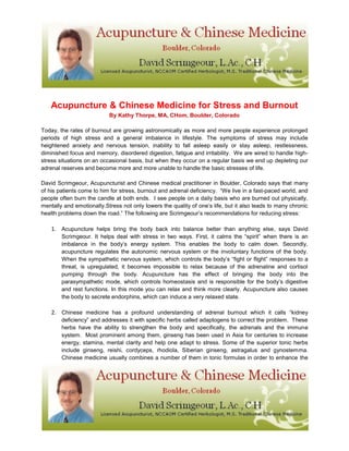 Acupuncture & Chinese Medicine for Stress and Burnout
By Kathy Thorpe, MA, CHom, Boulder, Colorado
Today, the rates of burnout are growing astronomically as more and more people experience prolonged
periods of high stress and a general imbalance in lifestyle. The symptoms of stress may include
heightened anxiety and nervous tension, inability to fall asleep easily or stay asleep, restlessness,
diminished focus and memory, disordered digestion, fatigue and irritability. We are wired to handle high-
stress situations on an occasional basis, but when they occur on a regular basis we end up depleting our
adrenal reserves and become more and more unable to handle the basic stresses of life.
David Scrimgeour, Acupuncturist and Chinese medical practitioner in Boulder, Colorado says that many
of his patients come to him for stress, burnout and adrenal deficiency. “We live in a fast-paced world, and
people often burn the candle at both ends. I see people on a daily basis who are burned out physically,
mentally and emotionally.Stress not only lowers the quality of one’s life, but it also leads to many chronic
health problems down the road.” The following are Scrimgeour’s recommendations for reducing stress:
1. Acupuncture helps bring the body back into balance better than anything else, says David
Scrimgeour. It helps deal with stress in two ways. First, it calms the “spirit” when there is an
imbalance in the body’s energy system. This enables the body to calm down. Secondly,
acupuncture regulates the autonomic nervous system or the involuntary functions of the body.
When the sympathetic nervous system, which controls the body’s “fight or flight” responses to a
threat, is upregulated, it becomes impossible to relax because of the adrenaline and cortisol
pumping through the body. Acupuncture has the effect of bringing the body into the
parasympathetic mode, which controls homeostasis and is responsible for the body’s digestive
and rest functions. In this mode you can relax and think more clearly. Acupuncture also causes
the body to secrete endorphins, which can induce a very relaxed state.
2. Chinese medicine has a profound understanding of adrenal burnout which it calls “kidney
deficiency” and addresses it with specific herbs called adaptogens to correct the problem. These
herbs have the ability to strengthen the body and specifically, the adrenals and the immune
system. Most prominent among them, ginseng has been used in Asia for centuries to increase
energy, stamina, mental clarity and help one adapt to stress. Some of the superior tonic herbs
include ginseng, reishi, cordyceps, rhodiola, Siberian ginseng, astragalus and gynostemma.
Chinese medicine usually combines a number of them in tonic formulas in order to enhance the
 