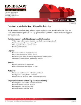 7300 Metro Blvd. Suite 120
Minneapolis, MN 55439
952-835-4477 | 800-822-4221
www.davidknox.com


                                                                          Buyer Counseling
                                                                                         (Part 1)
     Questions to ask in the Buyer Counseling Interview

     The key to success in selling is in asking the right question, not knowing the right an-
     swer. The list below provides the key questions for you to ask when interviewing your
     buyer prospects.

     Building rapport and obtaining personal information
            I’d like to get to know your situation. May I ask you some questions?
            Why have you decided to move now?
            What do you two do in your free time?
            How did you two meet?

     Urgency
            How soon would you like to be moved?
            Why is that an important time to move?
            How would your plans be affected if you moved (earlier/later)?
            If we found a home tonight, what would you do?

     Reason
            Why did you decide to move now?
            What will this move accomplish for you?

     Authority
            What issues need resolution before the purchase?
            Would you like to buy first or sell first?
            Who else will be involved in the decision to purchase?

     Experience in home ownership and house hunting
            How long have you lived in your present home?
            How many homes have you owned?
            How long have you been looking?
            How many homes have you seen?




Question list #10 of 11 lists from The Mentor Series II® video training
© Copyright 2008 David Knox Productions, Inc.                                               Page 
 