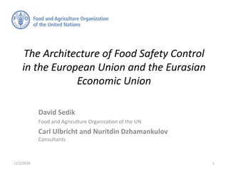 The Architecture of Food Safety Control
in the European Union and the Eurasian
Economic Union
David Sedik
Food and Agriculture Organization of the UN
Carl Ulbricht and Nuritdin Dzhamankulov
Consultants
12/2/2016 1
 