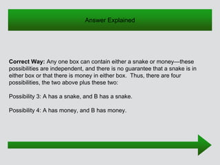 Correct Way: Any one box can contain either a snake or money—these
possibilities are independent, and there is no guarantee that a snake is in
either box or that there is money in either box. Thus, there are four
possibilities, the two above plus these two:
Possibility 3: A has a snake, and B has a snake.
Possibility 4: A has money, and B has money.
Answer Explained
 