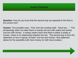Question: How do you know that the second way (as opposed to the first) is
the correct one?
Answer: Two possible ways. First, from the wording itself , “Each box…” This
phraseology does not mean there is exactly one box with snake and exactly
one box with money. It merely means each time there is either a snake or
money—there is no relationship between the two. The second way is from the
statement on box A saying “At least” one box has money—this statement
allows for the possibility both have money (or both have snakes.)
Answer Explained
 