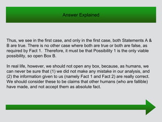 Thus, we see in the first case, and only in the first case, both Statements A &
B are true. There is no other case where both are true or both are false, as
required by Fact 1. Therefore, it must be that Possibility 1 is the only viable
possibility, so open Box B.
In real life, however, we should not open any box, because, as humans, we
can never be sure that (1) we did not make any mistake in our analysis, and
(2) the information given to us (namely Fact 1 and Fact 2) are really correct.
We should consider these to be claims that other humans (who are fallible)
have made, and not accept them as absolute fact.
Answer Explained
 