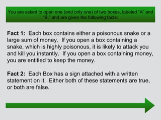 You are asked to open one (and only one) of two boxes, labeled “A” and
“B,” and are given the following facts:
Fact 1: Each box contains either a poisonous snake or a
large sum of money. If you open a box containing a
snake, which is highly poisonous, it is likely to attack you
and kill you instantly. If you open a box containing money,
you are entitled to keep the money.
Fact 2: Each Box has a sign attached with a written
statement on it. Either both of these statements are true,
or both are false.
 