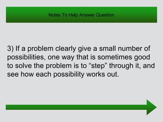 Notes To Help Answer Question
3) If a problem clearly give a small number of
possibilities, one way that is sometimes good
to solve the problem is to “step” through it, and
see how each possibility works out.
 