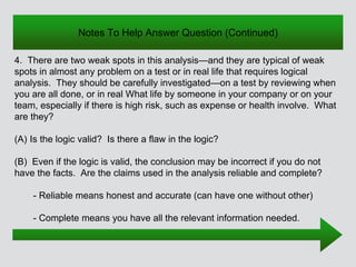 Notes To Help Answer Question (Continued)
4. There are two weak spots in this analysis—and they are typical of weak
spots in almost any problem on a test or in real life that requires logical
analysis. They should be carefully investigated—on a test by reviewing when
you are all done, or in real What life by someone in your company or on your
team, especially if there is high risk, such as expense or health involve. What
are they?
(A) Is the logic valid? Is there a flaw in the logic?
(B) Even if the logic is valid, the conclusion may be incorrect if you do not
have the facts. Are the claims used in the analysis reliable and complete?
- Reliable means honest and accurate (can have one without other)
- Complete means you have all the relevant information needed.
 