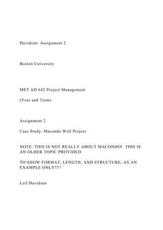 Davidsen: Assignment 2
Boston University
MET AD 642 Project Management
(Year and Term)
Assignment 2
Case Study: Macondo Well Project
NOTE: THIS IS NOT REALLY ABOUT MACONDO! THIS IS
AN OLDER TOPIC PROVIDED
TO SHOW FORMAT, LENGTH, AND STRUCTURE, AS AN
EXAMPLE ONLY!!!!
Leif Davidsen
 