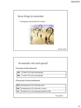 08/10/2013

Some things to remember
• Each group must be there for a reason

(Paradis, 2010)

An example: why each group?
Two groups of deaf adolescents
SAL

16 deaf (13-21) good oral language

SBL

16 deaf (13-21) poor oral language

Three groups of hearing adolescents
OCS

20 adolescents (13-21) task with sound

OSS

20 adolescents (13-21) task with no sound

NO

20 children (6-11) oral language equivalent to SAL
Torres (2013)

17

 