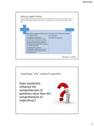 08/10/2013

Natural experiments
Natural Experiments are conducted in the everyday environment of the participants
but here the experimenter has no control over the IV as it occurs naturally in real
life.

More likely to reflect real life because No control over extraneous variables
of it natural setting
Less replicable
Less likelihood of demand
Possible more expensive
characteristics affecting the results
Can be used in situations in which it
would be ethically unacceptable to
manipulate the independent variable,
e.g. researching stress.
Less likelihood of demand
characteristics affecting the results,
as participants may not know they
are being studied.

McLeod, S. A. (2012).

A perhaps “silly” research question

Does vocabulary
influence the
comprehension of
questions more than the
comprehension of
imperatives?

3

 