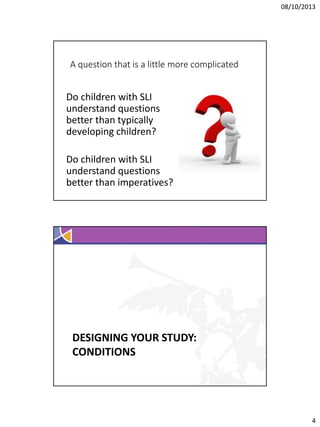 08/10/2013

A question that is a little more complicated

Do children with SLI
understand questions
better than typically
developing children?
Do children with SLI
understand questions
better than imperatives?

DESIGNING YOUR STUDY:
CONDITIONS

4

 