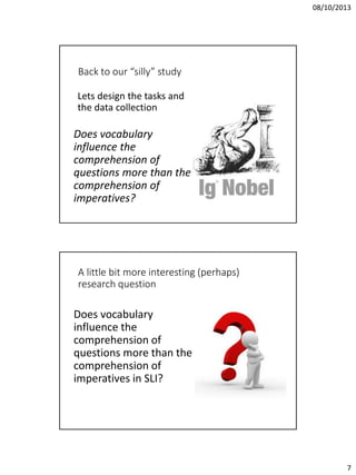 08/10/2013

Back to our “silly” study
Lets design the tasks and
the data collection

Does vocabulary
influence the
comprehension of
questions more than the
comprehension of
imperatives?

A little bit more interesting (perhaps)
research question

Does vocabulary
influence the
comprehension of
questions more than the
comprehension of
imperatives in SLI?

7

 