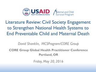 Literature Review: Civil Society Engagement
to Strengthen National Health Systems to
End Preventable Child and Maternal Death
David Shanklin, MCSProgram/CORE Group
CORE Group Global Health Practitioner Conference
Portland, OR
Friday, May 20, 2016
 