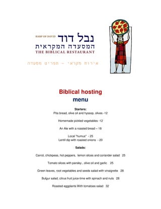 -




                 Biblical hosting
                      menu
                              Starters:
             Pita bread, olive oil and hyssop, olives -12

                 Homemade pickled vegetables -12

                  An Ale with a roasted bread – 18

                         Local "humus" - 25
                 Lentil dip with roasted onions - 20

                              Salads:

Carrot, chickpeas, hot peppers, lemon slices and coriander salad 25

        Tomato slices with parsley , olive oil and garlic   25

 Green leaves, root vegetables and seeds salad with vinaigrette 28

    Bulgur salad, citrus fruit juice-time with spinach and nuts 28

            Roasted eggplants With tomatoes salad 32
 