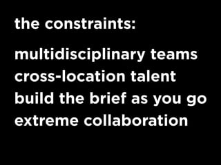 the constraints:
multidisciplinary teams
cross-location talent
build the brief as you go
extreme collaboration
 