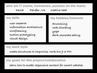 who am I? (name, hometown, position on the team)
my work style
my skills my hobbies/interests
my goals for this project/collaboration
David Fairfax ,VA creative lead
user research
information architecture
wireframing
motion prototyping
visual design
drumming
rock climbing
yoga
dark chocolate eating
create structures to improvise, work hrs 9-6 PM
learn how to model responsive content for smart watches
 