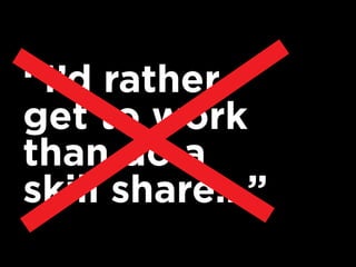 “I’d rather
get to work
than do a
skill share…”
 