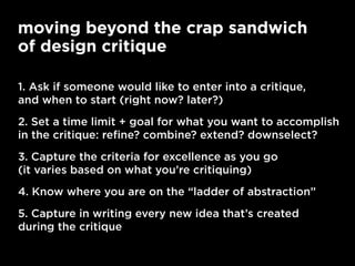 moving beyond the crap sandwich
of design critique
1. Ask if someone would like to enter into a critique,
and when to start (right now? later?)
2. Set a time limit + goal for what you want to accomplish
in the critique: refine? combine? extend? downselect?
3. Capture the criteria for excellence as you go
(it varies based on what you’re critiquing)
4. Know where you are on the “ladder of abstraction”
5. Capture in writing every new idea that’s created
during the critique
 