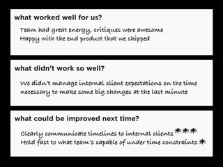 what worked well for us?
what could be improved next time?
what didn’t work so well?
We didn’t manage internal client expectations on the time
necessary to make some big changes at the last minute
Team had great energy, critiques were awesome
Happy with the end product that we shipped
Clearly communicate timelines to internal clients
Hold fast to what team’s capable of under time constraints
***
*
 