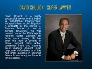 DAVID SHULICK - SUPER LAWYER
David Shulick is a highly
successful lawyer who is based
in Philadelphia, Pennsylvania.
He specializes in civil litigation.
A graduate of the James E.
Beasley School of Law at
Temple University, he was
named one of the Philadelphia
region's Super Lawyers for
three years running. He has
been the lead or co-lead in
many national class action
consumer fraud and security
fraud matters against large
corporate defendants and has
had great success in securing
favorable monetary settlements
for his clients.
 