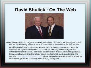David Shulick : On The Web
David Shulick is a civil litigation attorney who has a reputation for getting his clients
the results that they deserve. With his decades of experience, he had helped
provide pivotal legal counsel on several class action consumer and security
fraud issues against well-known corporations, helping produce significant
settlements for his clients. His focuses include but are not limited to: personal
injury, employment discrimination, fraud, medical malpractice and more. His
website, www.shulicklawoffices.com, gives comprehensive information about his
firm and his practice, sorted by the following categories.
 