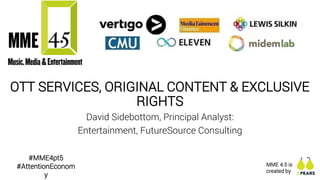 | © 2018 Futuresource Consulting Ltd
OTT SERVICES, ORIGINAL CONTENT & EXCLUSIVE
RIGHTS
David Sidebottom, Principal Analyst:
Entertainment, FutureSource Consulting
MME 4.5 is
created by
#MME4pt5
#AttentionEconom
y
 