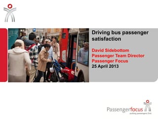 Driving bus passenger
satisfaction
David Sidebottom
Passenger Team Director
Passenger Focus
25 April 2013
 