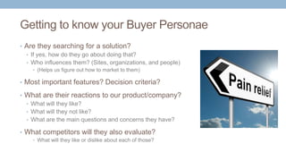 Getting to know your Buyer Personae
• Are they searching for a solution?
• If yes, how do they go about doing that?
• Who influences them? (Sites, organizations, and people)
• (Helps us figure out how to market to them)
• Most important features? Decision criteria?
• What are their reactions to our product/company?
• What will they like?
• What will they not like?
• What are the main questions and concerns they have?
• What competitors will they also evaluate?
• What will they like or dislike about each of those?
 