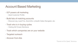 Account Based Marketing
• ICP powers all marketing
• Ideal Customer Profile
• Build lists of matching accounts
• Discover.org, Lead Fox, ZoomInfo, LinkedIn Sales Navigator, etc.
• Track who is in buying cycles
• Visiting G2 Crowd, Bombora
• Track which companies are on your website
• Targeted outreach
• Aircover from Ads
Thanks to Eric Spett, Terminus
 