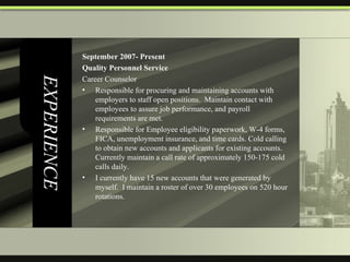 EXPERIENCE September 2007- Present  Quality Personnel Service Career Counselor Responsible for procuring and maintaining accounts with employers to staff open positions.  Maintain contact with employees to assure job performance, and payroll requirements are met.  Responsible for Employee eligibility paperwork, W-4 forms, FICA, unemployment insurance, and time cards. Cold calling to obtain new accounts and applicants for existing accounts. Currently maintain a call rate of approximately 150-175 cold calls daily.  I currently have 15 new accounts that were generated by myself.  I maintain a roster of over 30 employees on 520 hour rotations.  