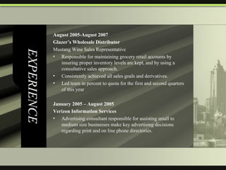 EXPERIENCE August 2005-August 2007  Glazer’s Wholesale Distributor Mustang Wine Sales Representative Responsible for maintaining grocery retail accounts by insuring proper inventory levels are kept, and by using a consultative sales approach. Consistently achieved all sales goals and derivatives. Led team in percent to quota for the first and second quarters of this year January 2005 – August 2005  Verizon Information Services Advertising consultant responsible for assisting small to medium size businesses make key advertising decisions regarding print and on line phone directories.  