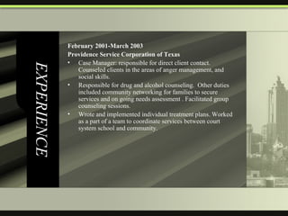 EXPERIENCE February 2001-March 2003  Providence Service Corporation of Texas Case Manager: responsible for direct client contact.  Counseled clients in the areas of anger management, and social skills.  Responsible for drug and alcohol counseling.  Other duties included community networking for families to secure services and on going needs assessment . Facilitated group counseling sessions.  Wrote and implemented individual treatment plans. Worked as a part of a team to coordinate services between court system school and community. 