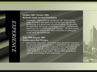 EXPERIENCE October 2001- October 2002  Bethesda family Services Foundation  Counselor:  responsible for designing individual service plans. Provided individual case management services for adolescents in a transitional education setting. Responsible for individual and group counseling sessions.  Implemented social services to collaborate with families .  Worked closely with probation officers and other counselors to reintegrate youth back into community   June 1999-January 2001  Southwestern Bell Wireless Retail Sales Specialist:  As a retail sales specialist I started as an outreach retail representative.  I maintained and operated a kiosk in selected Wal-Mart locations. I was responsible for scheduling, and other basic managerial duties.  In October 1999: promoted to team leader.  Responsible for problem solving and training of new employees.  