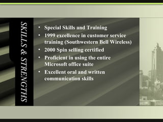 SKILLS & STRENGTHS Special Skills and Training 1999 excellence in customer service training (Southwestern Bell Wireless) 2000 Spin selling certified Proficient in using the entire Microsoft office suite Excellent oral and written communication skills 